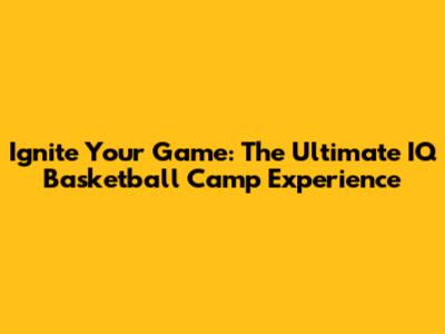Ignite Your Game: The Ultimate IQ Basketball Camp Experience