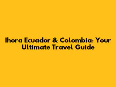 Ihora Ecuador & Colombia: Your Ultimate Travel Guide