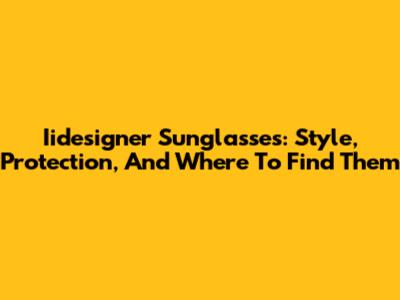 Iidesigner Sunglasses: Style, Protection, And Where To Find Them