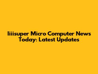 Iiiisuper Micro Computer News Today: Latest Updates