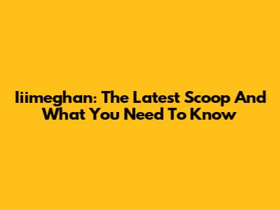 Iiimeghan: The Latest Scoop And What You Need To Know