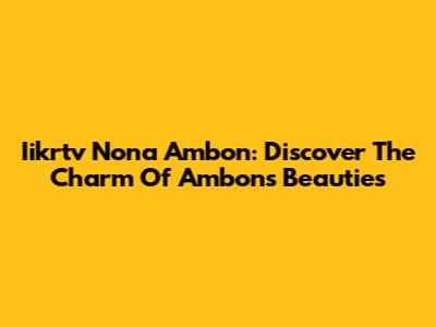 Iikrtv Nona Ambon: Discover The Charm Of Ambon's Beauties