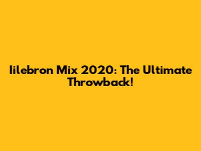 Iilebron Mix 2020: The Ultimate Throwback!