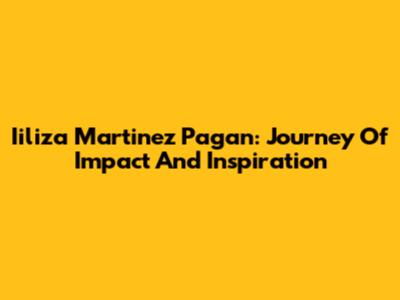 Iiliza Martinez Pagan: Journey Of Impact And Inspiration