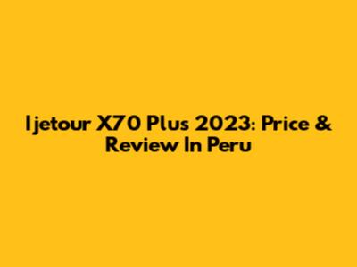 Ijetour X70 Plus 2023: Price & Review In Peru
