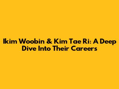 Ikim Woobin & Kim Tae Ri: A Deep Dive Into Their Careers