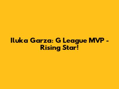 Iluka Garza: G League MVP - Rising Star!