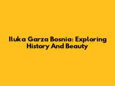 Iluka Garza Bosnia: Exploring History And Beauty