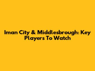 Iman City & Middlesbrough: Key Players To Watch