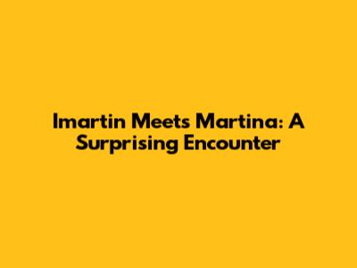 Imartin Meets Martina: A Surprising Encounter