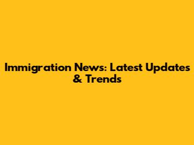 Immigration News: Latest Updates & Trends