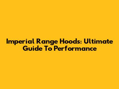 Imperial Range Hoods: Ultimate Guide To Performance
