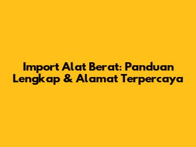 Import Alat Berat: Panduan Lengkap & Alamat Terpercaya