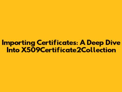 Importing Certificates: A Deep Dive Into X509Certificate2Collection