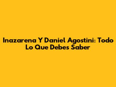 Inazarena Y Daniel Agostini: Todo Lo Que Debes Saber