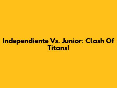 Independiente Vs. Junior: Clash Of Titans!