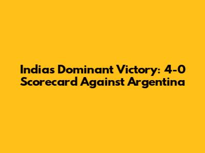 India's Dominant Victory: 4-0 Scorecard Against Argentina