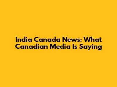 India Canada News: What Canadian Media Is Saying