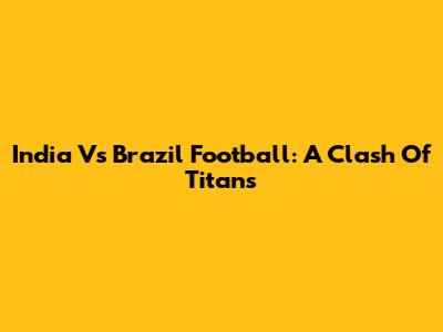 India Vs Brazil Football: A Clash Of Titans
