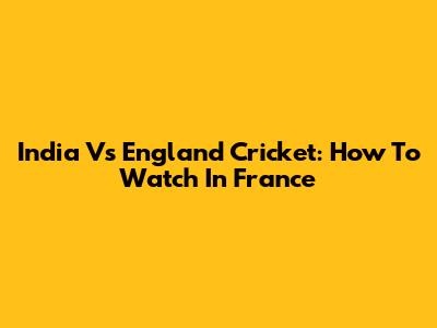 India Vs England Cricket: How To Watch In France