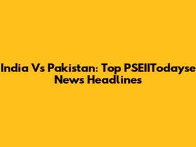 India Vs Pakistan: Top PSEIITodayse News Headlines