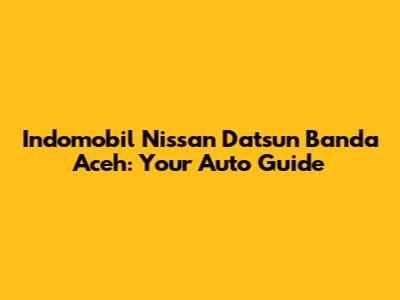 Indomobil Nissan Datsun Banda Aceh: Your Auto Guide
