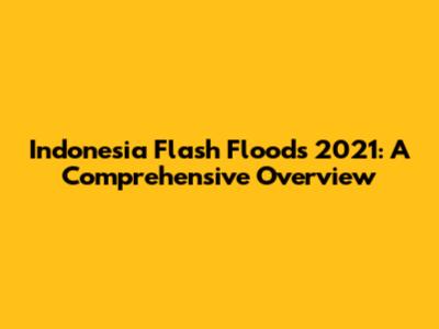 Indonesia Flash Floods 2021: A Comprehensive Overview