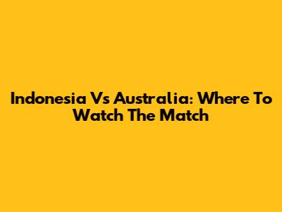 Indonesia Vs Australia: Where To Watch The Match