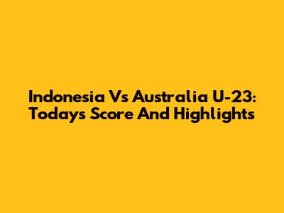 Indonesia Vs Australia U-23: Today's Score And Highlights