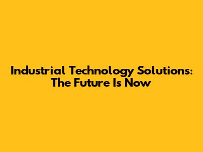 Industrial Technology Solutions: The Future Is Now