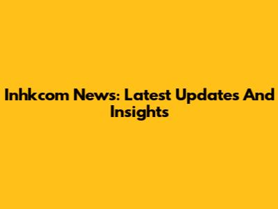 Inhkcom News: Latest Updates And Insights