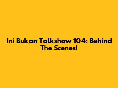 Ini Bukan Talkshow 104: Behind The Scenes!