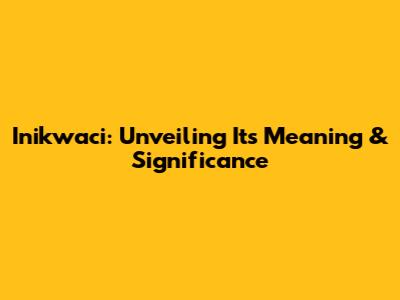 Inikwaci: Unveiling Its Meaning & Significance