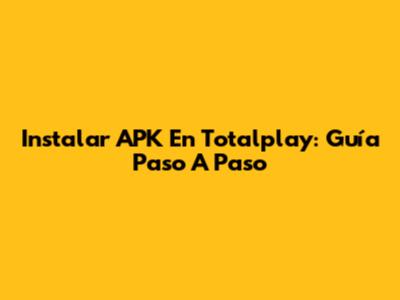 Instalar APK En Totalplay: Guía Paso A Paso