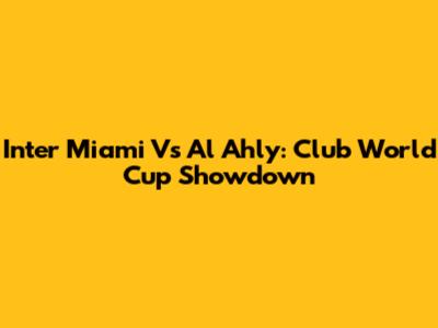 Inter Miami Vs Al Ahly: Club World Cup Showdown
