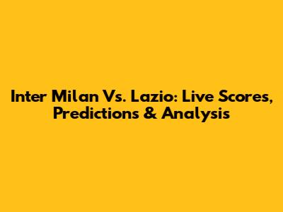 Inter Milan Vs. Lazio: Live Scores, Predictions & Analysis