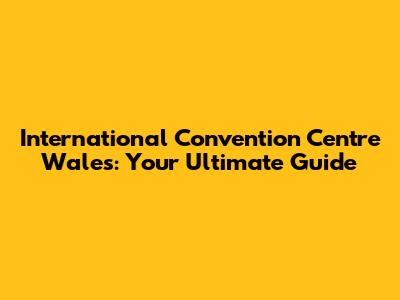 International Convention Centre Wales: Your Ultimate Guide