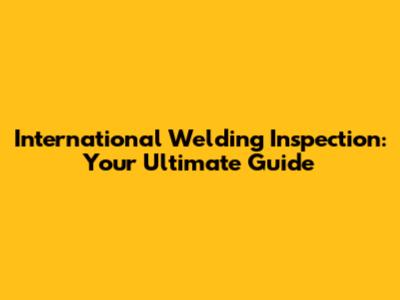 International Welding Inspection: Your Ultimate Guide