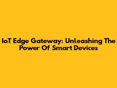IoT Edge Gateway: Unleashing The Power Of Smart Devices