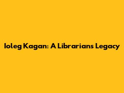 Ioleg Kagan: A Librarian's Legacy