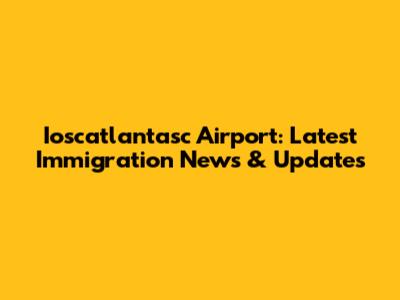 Ioscatlantasc Airport: Latest Immigration News & Updates