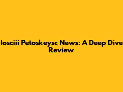 Iosciii Petoskeysc News: A Deep Dive Review