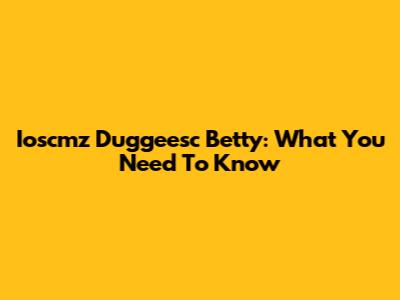 Ioscmz Duggeesc Betty: What You Need To Know