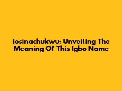 Iosinachukwu: Unveiling The Meaning Of This Igbo Name
