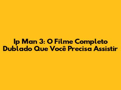 Ip Man 3: O Filme Completo Dublado Que Você Precisa Assistir