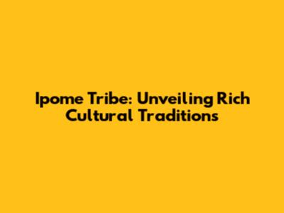 Ipome Tribe: Unveiling Rich Cultural Traditions