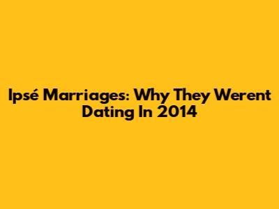 Ipsé Marriages: Why They Weren't Dating In 2014