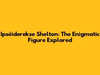 Ipséiderekse Shelton: The Enigmatic Figure Explored