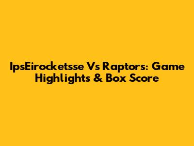 IpsEirocketsse Vs Raptors: Game Highlights & Box Score