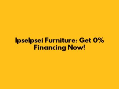 IpseIpsei Furniture: Get 0% Financing Now!